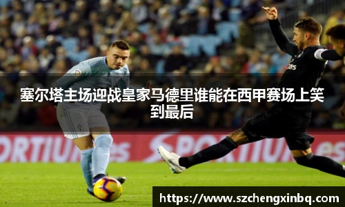 塞尔塔主场迎战皇家马德里谁能在西甲赛场上笑到最后